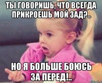 ты говоришь, что всегда прикроешь мой зад?.. но я больше боюсь за перед!..