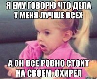 я ему говорю что дела у меня лучше всех а он все ровно стоит на своем. охирел