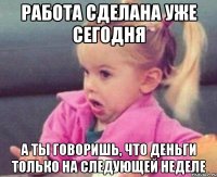 работа сделана уже сегодня а ты говоришь, что деньги только на следующей неделе