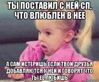 ты поставил с ней сп, что влюблен в нее а сам истеришь если твои друзья добавляются к ней и говорят что ты ее любишь