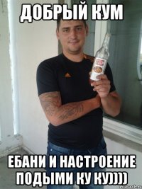 добрый кум ебани и настроение подыми ку ку))))