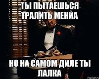 ты пытаешься тралить менйа но на самом диле ты лалка