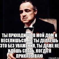 Ты приходишь в мой дом и веселишься, но ты делаешь это без уважения, ты даже не идёшь спать, когда я приказываю