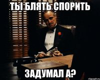 ты блять спорить задумал а?