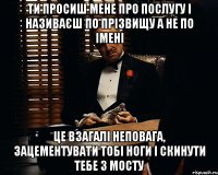 ти просиш мене про послугу і називаєш по прізвищу а не по імені це взагалі неповага, зацементувати тобі ноги і скинути тебе з мосту