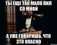 ты еще так мало пил со мной а уже говоришь, что это опасно