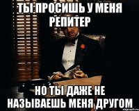 ты просишь у меня репитер но ты даже не называешь меня другом