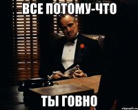 все потому-что ты говно