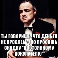 Ты говоришь, что деньги не проблема, но просишь скидку "постоянному покупателю"