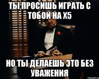 ты просишь играть с тобой на х5 но ты делаешь это без уважения