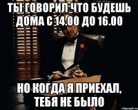 ты говорил что будешь дома с 14.00 до 16.00 но когда я приехал, тебя не было