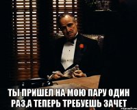  ты пришел на мою пару один раз,а теперь требуешь зачет