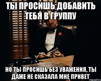 ты просишь добавить тебя в группу но ты просишь без уважения, ты даже не сказала мне привет