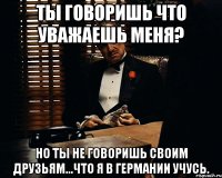 ты говоришь что уважаешь меня? но ты не говоришь своим друзьям...что я в германии учусь.