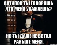 антипов ты говоришь что меня уважаешь? но ты даже не встал раньше меня.