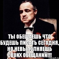 Ты обещаешь что будешь писать сегодня, но невыполняешь своих обещаний!!!