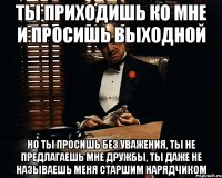 ты приходишь ко мне и просишь выходной но ты просишь без уважения, ты не предлагаешь мне дружбы, ты даже не называешь меня старшим нарядчиком