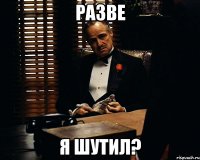 разве я шутил?