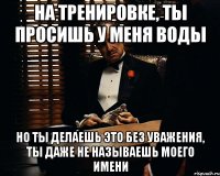 на тренировке, ты просишь у меня воды но ты делаешь это без уважения, ты даже не называешь моего имени