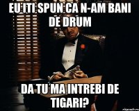 eu iti spun ca n-am bani de drum da tu ma intrebi de tigari?