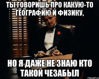 ты говоришь про какую-то географию и физику, но я даже не знаю кто такой чезабыл