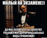 малый на экзамене)) да мне похуй ,что ты заплатил, раскажи мне дифиринцыальные виды уравнений!)