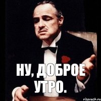 Ну, доброе утро.