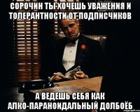 сорочин ты хочешь уважения и толерантности от подписчиков а ведешь себя как алко-параноидальный долбоёб