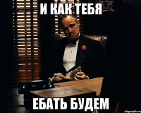 и как тебя ебать будем