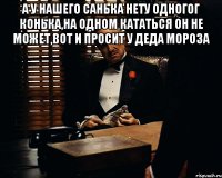 а у нашего санька нету одногог конька,на одном кататься он не может,вот и просит у деда мороза 