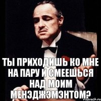 ты приходишь ко мне на пару и смеешься над моим менэджэмэнтом?