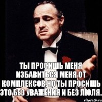 Ты просишь меня избавиться меня от комплексов,но ты просишь это без уважения и без люля.