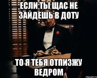 если ты щас не зайдешь в доту то я тебя отпизжу ведром