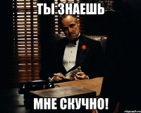 ты знаешь мне скучно!