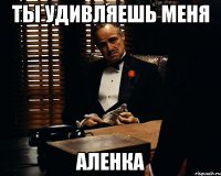 ты удивляешь меня аленка