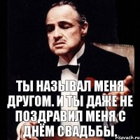 Ты называл меня другом. И ты даже не поздравил меня с днём свадьбы.