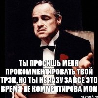 ты просишь меня прокомментировать твой трэк, но ты не разу за все это время не комментирова мои