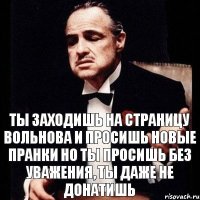 Ты заходишь на страницу Вольнова и просишь новые пранки но ты просишь без уважения, ты даже не донатишь