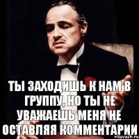 ты заходишь к нам в группу, но ты не уважаешь меня не оставляя комментарии