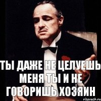 ты даже не целуешь меня ты и не говоришь хозяин