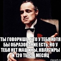 ты говоришь, что у тебя хотя бы образование есть, но у тебя нет машины, квартиры и 120 тыс в месяц