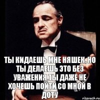 ты кидаешь мне няшек, но ты делаешь это без уважения.Ты даже не хочешь пойти со мной в доту