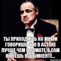 Ты приходишь ко мне, и говоришь что в Астане лучше чем в Алмате, а сам живешь в Шымкенте...