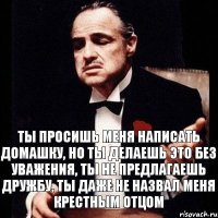 ТЫ ПРОСИШЬ МЕНЯ НАПИСАТЬ ДОМАШКУ, НО ТЫ ДЕЛАЕШЬ ЭТО БЕЗ УВАЖЕНИЯ, ТЫ НЕ ПРЕДЛАГАЕШЬ ДРУЖБУ, ТЫ ДАЖЕ НЕ НАЗВАЛ МЕНЯ КРЕСТНЫМ ОТЦОМ