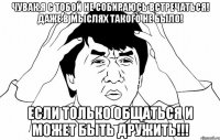 чувак,я с тобой не собираюсь встречаться! даже в мыслях такого не было! если только общаться и может быть дружить!!!