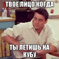твое лицо когда ты летишь на кубу