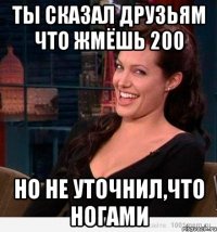 ты сказал друзьям что жмёшь 200 но не уточнил,что ногами