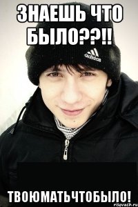 знаешь что было??!! твоюматьчтобыло!