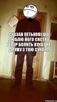 Сказав Петькові шо люблю його систру тепер болить вухо і не дружу з тою сукою.