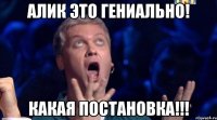 алик это гениально! какая постановка!!!